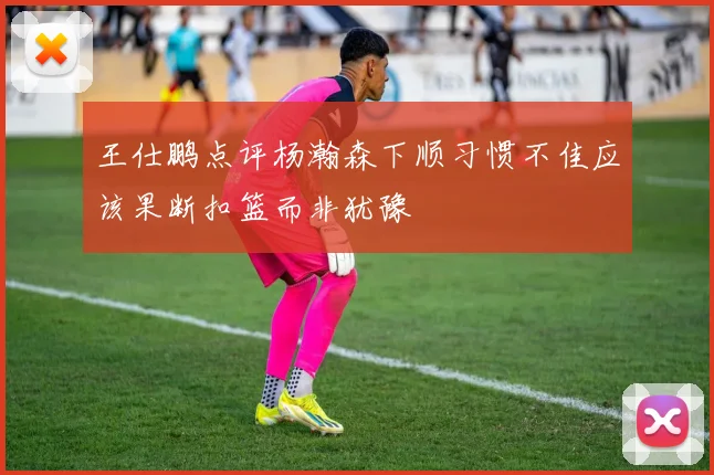 王仕鹏点评杨瀚森下顺习惯不佳应该果断扣篮而非犹豫