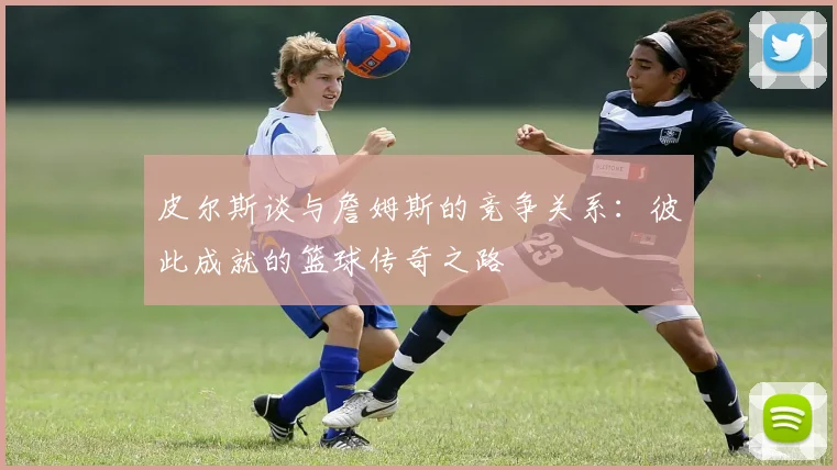 皮尔斯谈与詹姆斯的竞争关系：彼此成就的篮球传奇之路