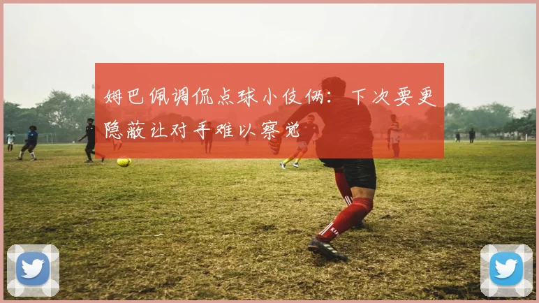 姆巴佩调侃点球小伎俩：下次要更隐蔽让对手难以察觉