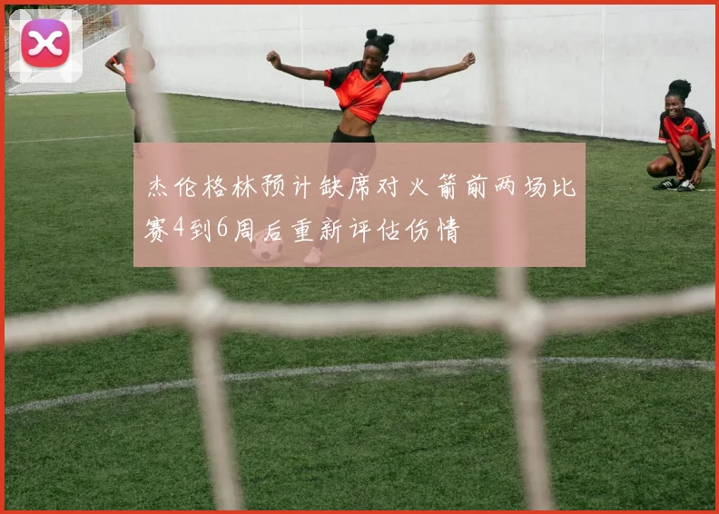 杰伦格林预计缺席对火箭前两场比赛4到6周后重新评估伤情