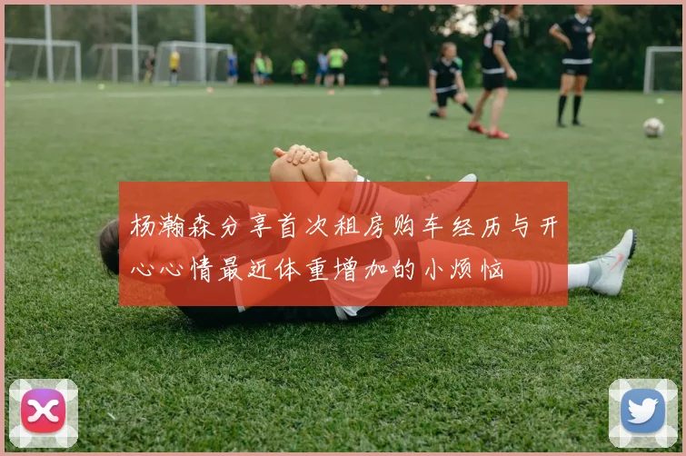 杨瀚森分享首次租房购车经历与开心心情最近体重增加的小烦恼