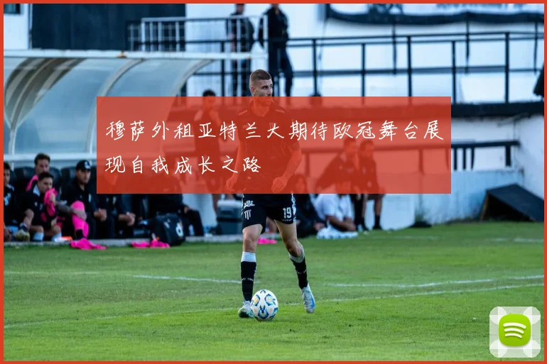 穆萨外租亚特兰大期待欧冠舞台展现自我成长之路