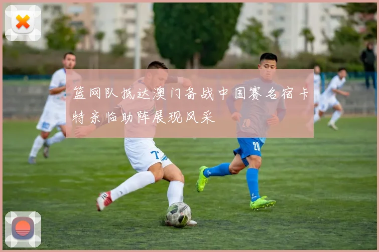 篮网队抵达澳门备战中国赛名宿卡特亲临助阵展现风采