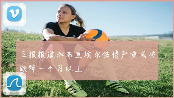 卫报报道加布里埃尔伤情严重或将缺阵一个月以上