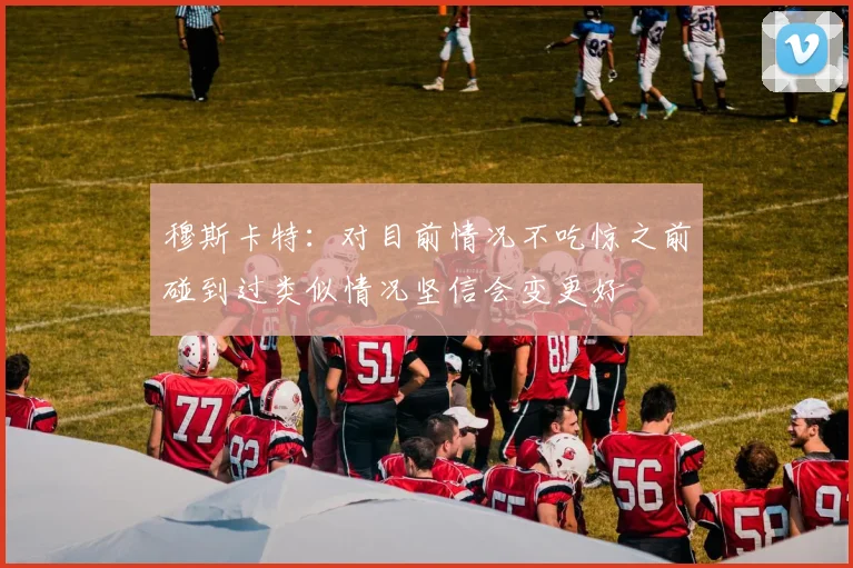 穆斯卡特：对目前情况不吃惊之前碰到过类似情况坚信会变更好