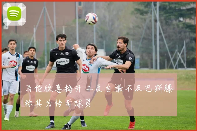 马伦欣喜梅开二度自谦不及巴斯滕称其为传奇球员