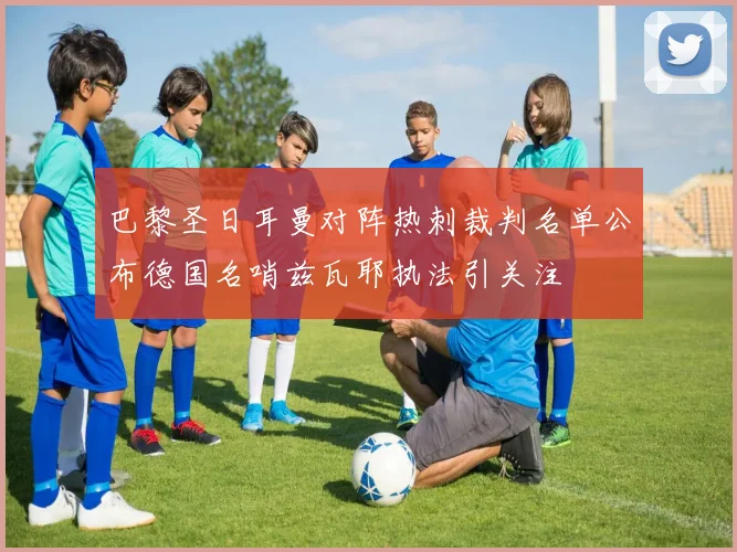 巴黎圣日耳曼对阵热刺裁判名单公布德国名哨兹瓦耶执法引关注
