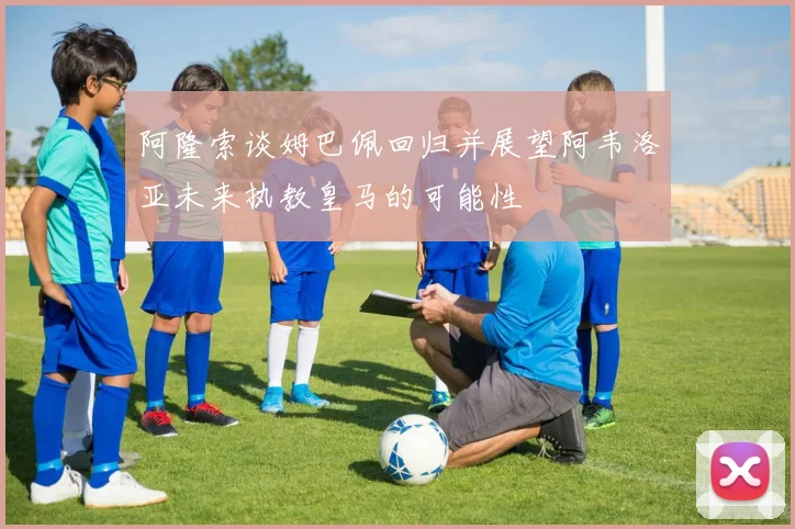 阿隆索谈姆巴佩回归并展望阿韦洛亚未来执教皇马的可能性