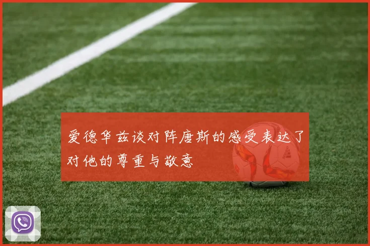 爱德华兹谈对阵唐斯的感受表达了对他的尊重与敬意