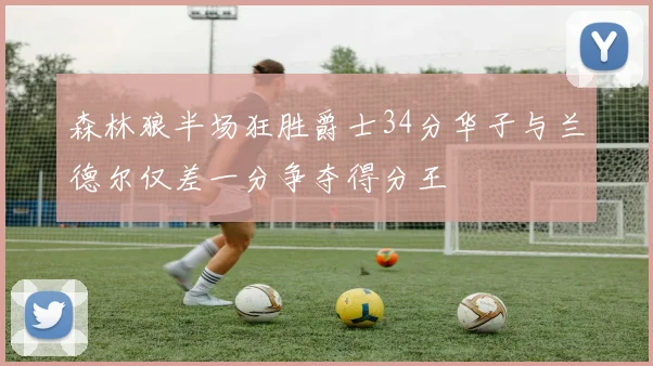 森林狼半场狂胜爵士34分华子与兰德尔仅差一分争夺得分王