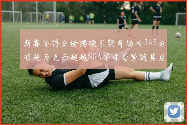 新赛季得分榜揭晓东契奇场均345分领跑马克西超越SGA字母哥紧随其后