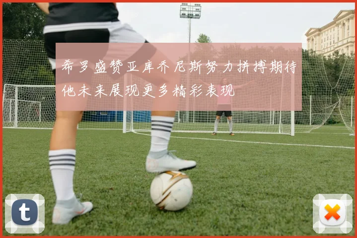 希罗盛赞亚库乔尼斯努力拼搏期待他未来展现更多精彩表现