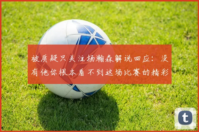 被质疑只关注杨瀚森解说回应：没有他你根本看不到这场比赛的精彩