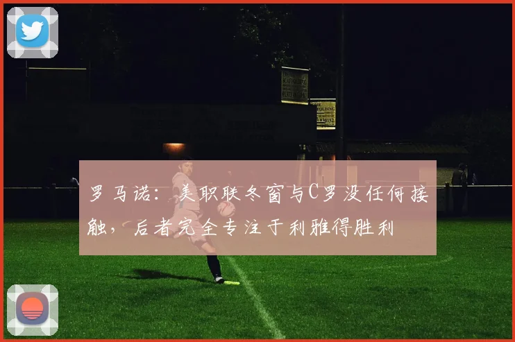 罗马诺：美职联冬窗与C罗没任何接触，后者完全专注于利雅得胜利