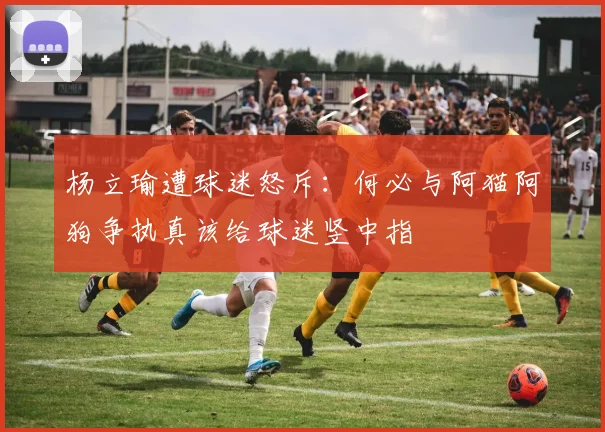 杨立瑜遭球迷怒斥：何必与阿猫阿狗争执真该给球迷竖中指