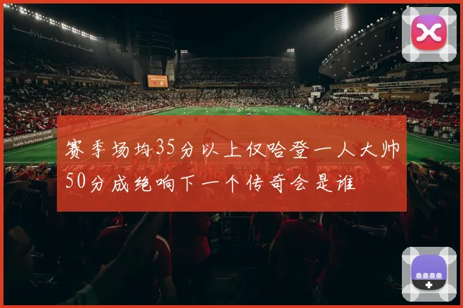 赛季场均35分以上仅哈登一人大帅50分成绝响下一个传奇会是谁