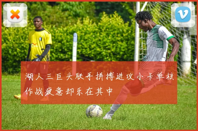湖人三巨头联手拼搏进攻小卡单核作战疲惫却乐在其中