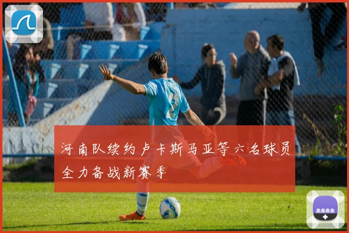 河南队续约卢卡斯马亚等六名球员全力备战新赛季