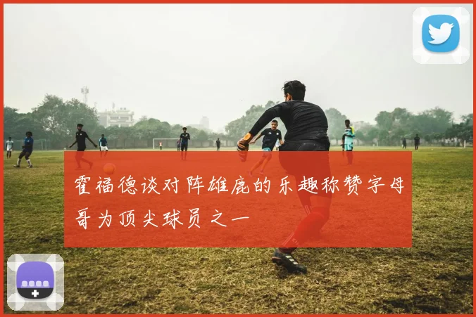 霍福德谈对阵雄鹿的乐趣称赞字母哥为顶尖球员之一