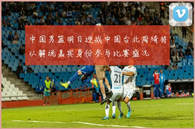 中国男篮明日迎战中国台北周琦将以解说嘉宾身份参与比赛盛况